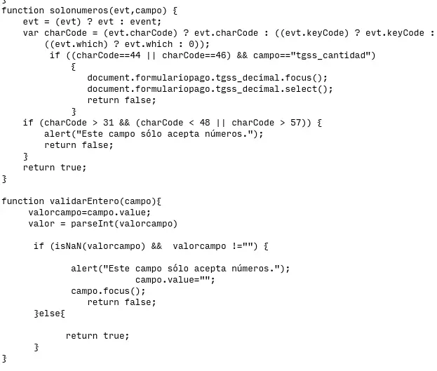 El següent codi en JavaScript:
```
function solonumeros(evt,campo) {
    evt = (evt) ? evt : event;
    var charCode = (evt.charCode) ? evt.charCode : ((evt.keyCode) ? evt.keyCode : 
        ((evt.which) ? evt.which : 0));
         if ((charCode==44 || charCode==46) && campo=="tgss_cantidad")
             {
                document.formulariopago.tgss_decimal.focus();
                document.formulariopago.tgss_decimal.select();
                return false;
             }
    if (charCode > 31 && (charCode < 48 || charCode > 57)) {
        alert("Este campo sólo acepta números.");
        return false;
    }
    return true;
}

function validarEntero(campo){
     valorcampo=campo.value;
     valor = parseInt(valorcampo)

      if (isNaN(valorcampo) &&  valorcampo !="") {

             alert("Este campo sólo acepta números.");
			 campo.value="";
             campo.focus();
       		return false;
      }else{

            return true;
      }
} 
```