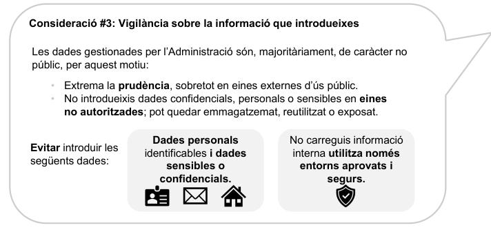 Consideració #3: Vigilància sobre la informació que introdueixes

Les dades gestionades per l’Administració són, majoritàriament, de caràcter no públic, per aquest motiu:
• Extrema la prudència, sobretot en eines externes d’ús públic. 
• No introdueixis dades confidencials, personals o sensibles en eines no autoritzades; pot quedar emmagatzemat, reutilitzat o exposat.

Evitar introduir les següents dades:

Dades personals identificables i dades sensibles o confidencials
No carreguis informació interna utilitza només entorns aprovats i segurs.