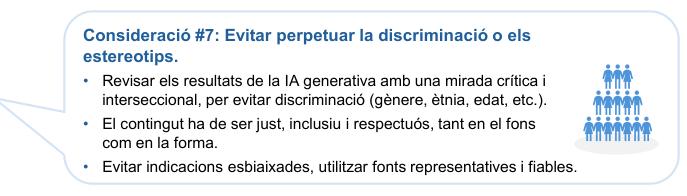 Consideració #7: Evitar perpetuar la discriminació o els 
estereotips.

Revisar els resultats de la IA generativa amb una mirada crítica i interseccional, per evitar discriminació (gènere, ètnia, edat, etc.).
El contingut ha de ser just, inclusiu i respectuós, tant en el fons com en la forma.
Evitar indicacions esbiaixades, utilitzar fonts representatives i fiables.