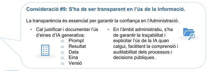 Consideració #9: S'ha de ser transparent en l’ús de la informació.

La transparència és essencial per garantir la confiança en l’Administració.

Cal justificar i documentar l’ús d’eines d’IA generativa: 

- Prompt
- Resultat
- Data
- Eina
- Versió


En l’àmbit administratiu, s’ha de garantir la traçabilitat i explicitar l’ús de la IA quan calgui, facilitant la comprensió i auditabilitat dels processos i decisions públiques